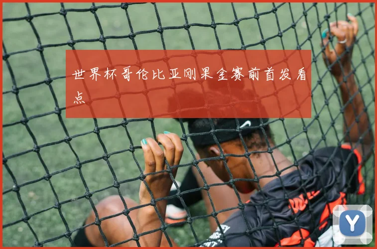 世界杯哥伦比亚刚果金赛前首发看点